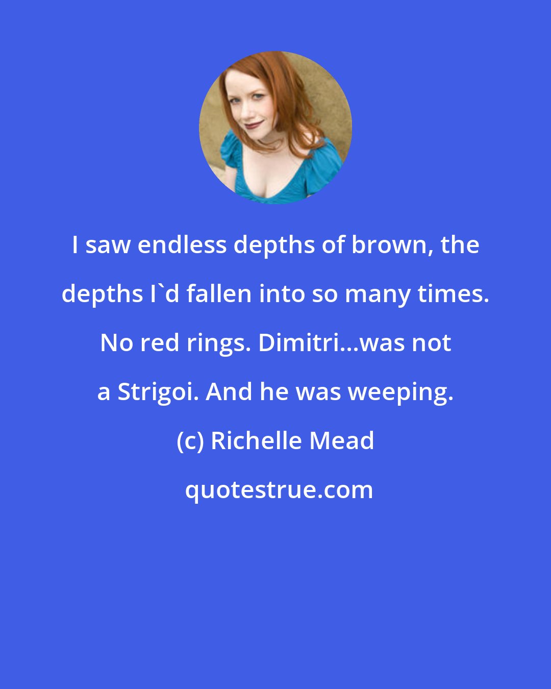 Richelle Mead: I saw endless depths of brown, the depths I'd fallen into so many times. No red rings. Dimitri...was not a Strigoi. And he was weeping.