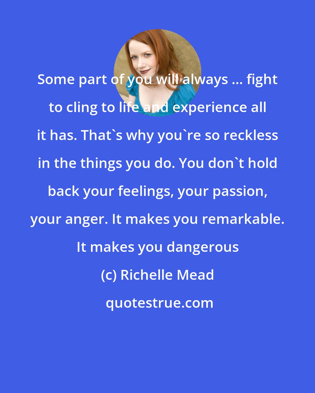 Richelle Mead: Some part of you will always ... fight to cling to life and experience all it has. That's why you're so reckless in the things you do. You don't hold back your feelings, your passion, your anger. It makes you remarkable. It makes you dangerous