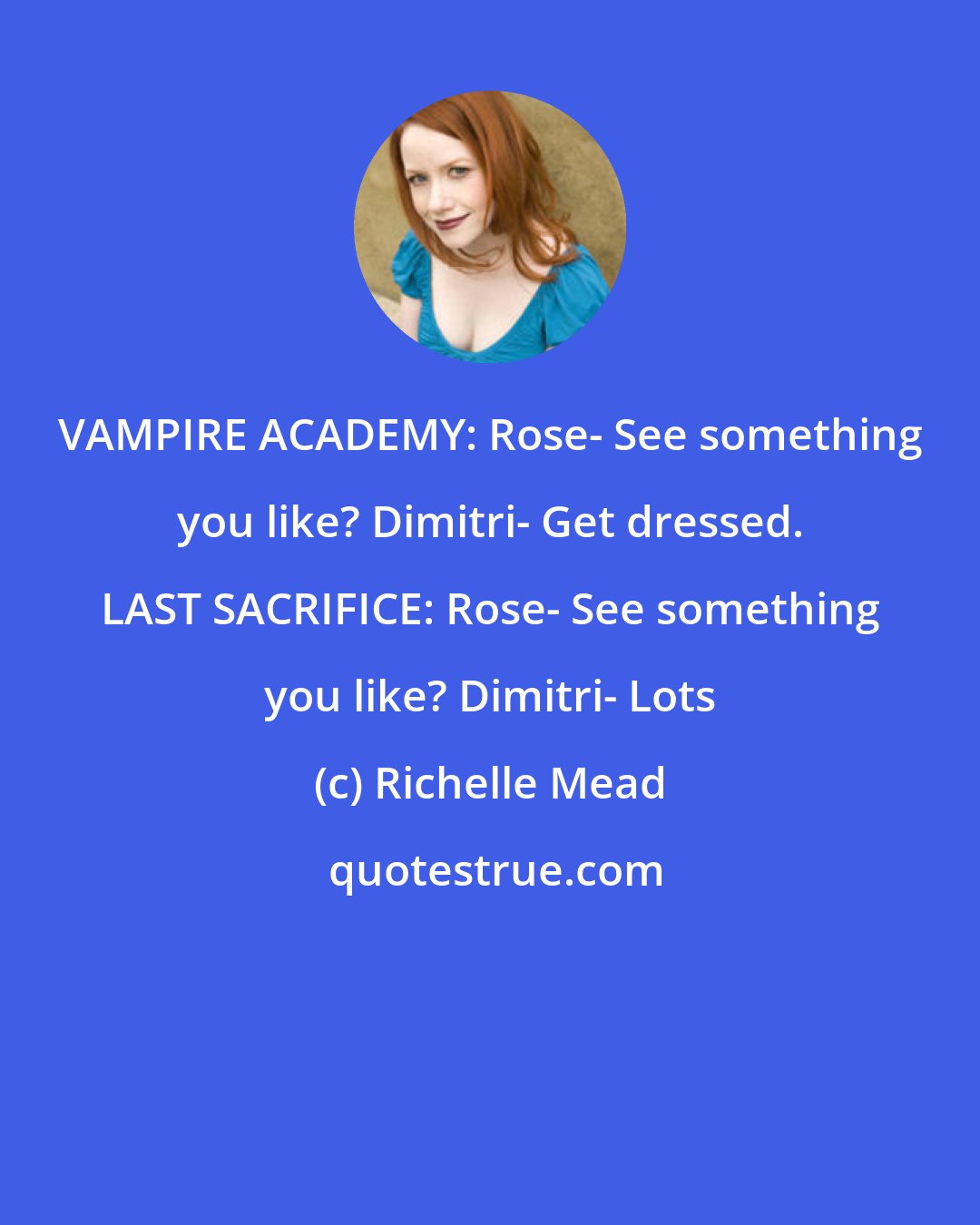 Richelle Mead: VAMPIRE ACADEMY: Rose- See something you like? Dimitri- Get dressed. LAST SACRIFICE: Rose- See something you like? Dimitri- Lots