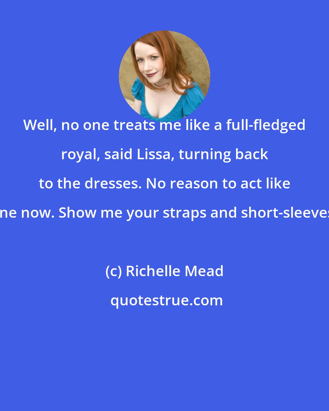 Richelle Mead: Well, no one treats me like a full-fledged royal, said Lissa, turning back to the dresses. No reason to act like one now. Show me your straps and short-sleeves.