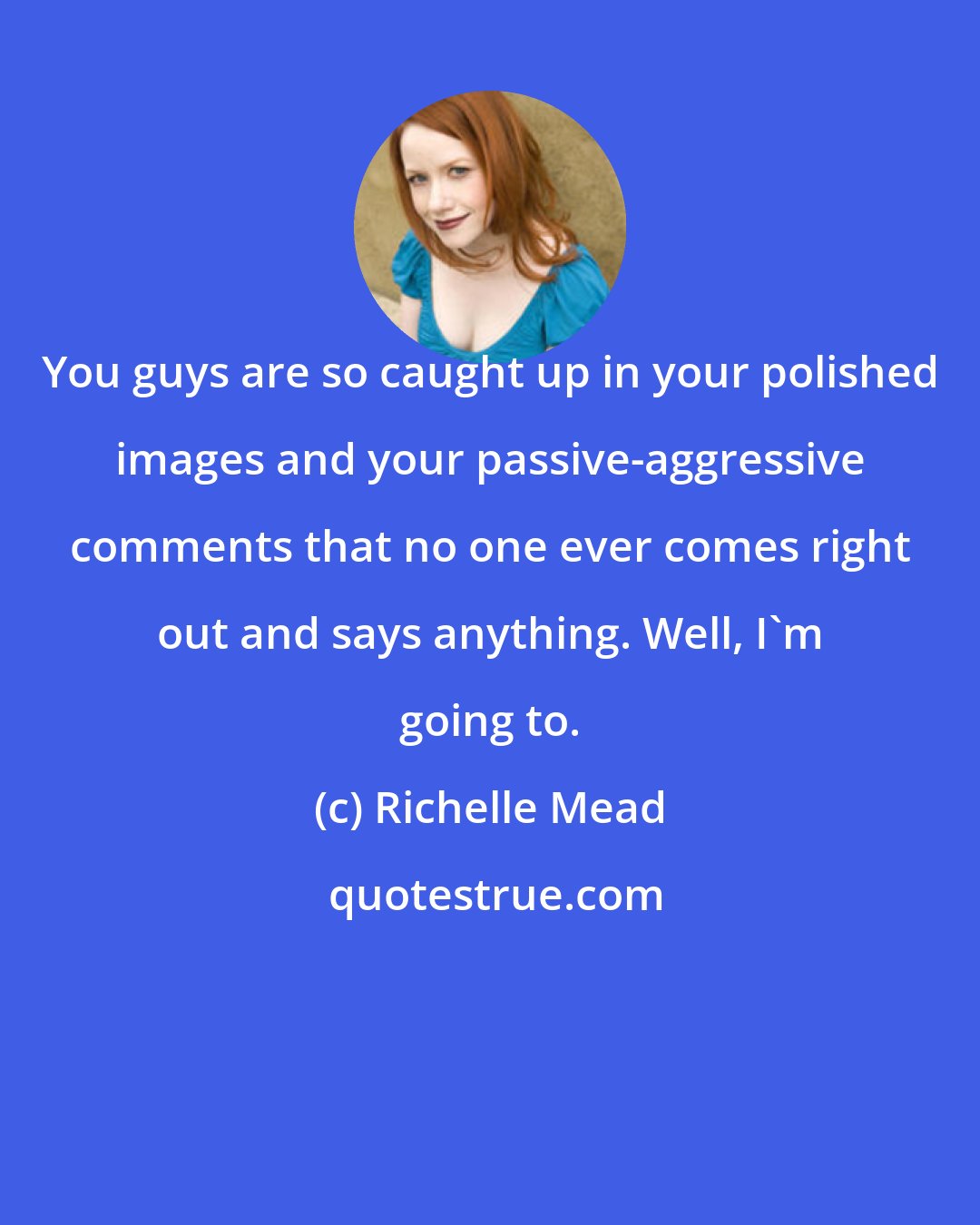 Richelle Mead: You guys are so caught up in your polished images and your passive-aggressive comments that no one ever comes right out and says anything. Well, I'm going to.