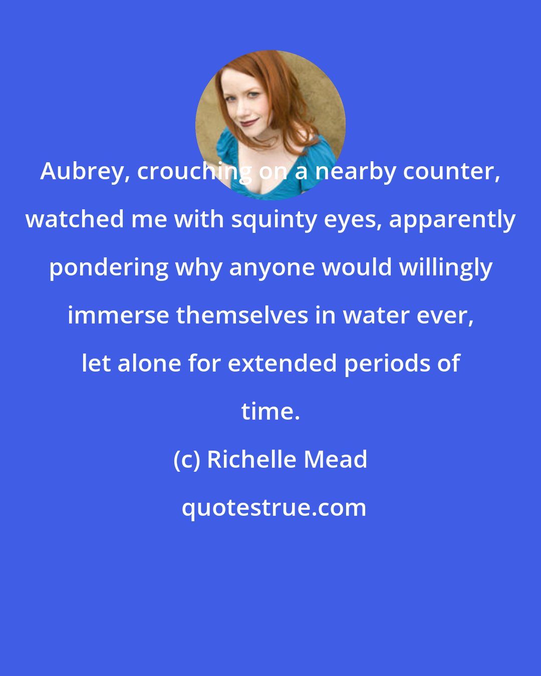 Richelle Mead: Aubrey, crouching on a nearby counter, watched me with squinty eyes, apparently pondering why anyone would willingly immerse themselves in water ever, let alone for extended periods of time.