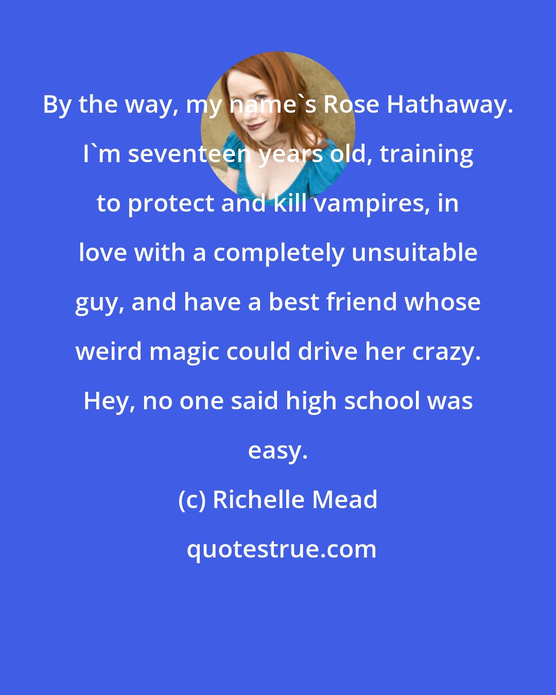 Richelle Mead: By the way, my name's Rose Hathaway. I'm seventeen years old, training to protect and kill vampires, in love with a completely unsuitable guy, and have a best friend whose weird magic could drive her crazy. Hey, no one said high school was easy.