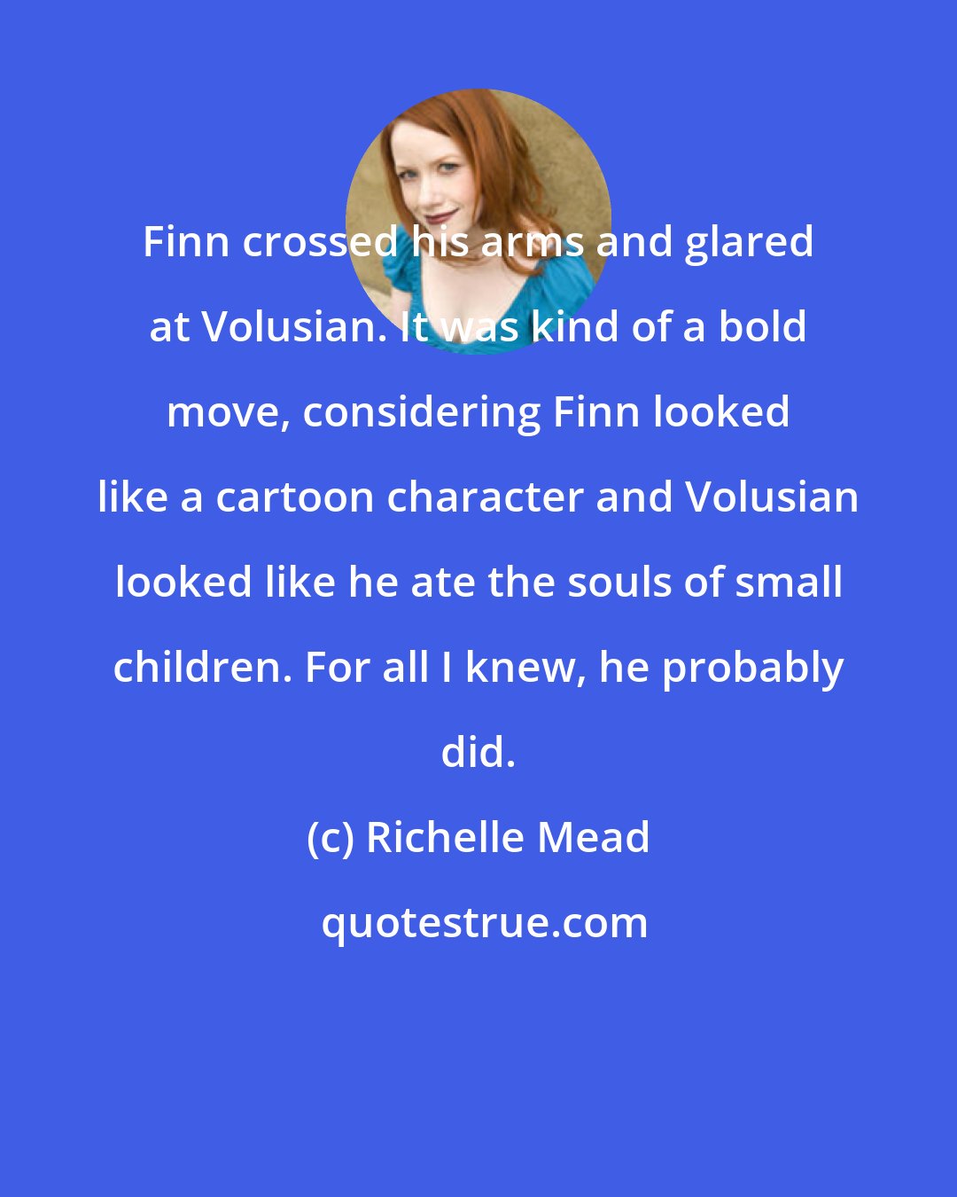 Richelle Mead: Finn crossed his arms and glared at Volusian. It was kind of a bold move, considering Finn looked like a cartoon character and Volusian looked like he ate the souls of small children. For all I knew, he probably did.