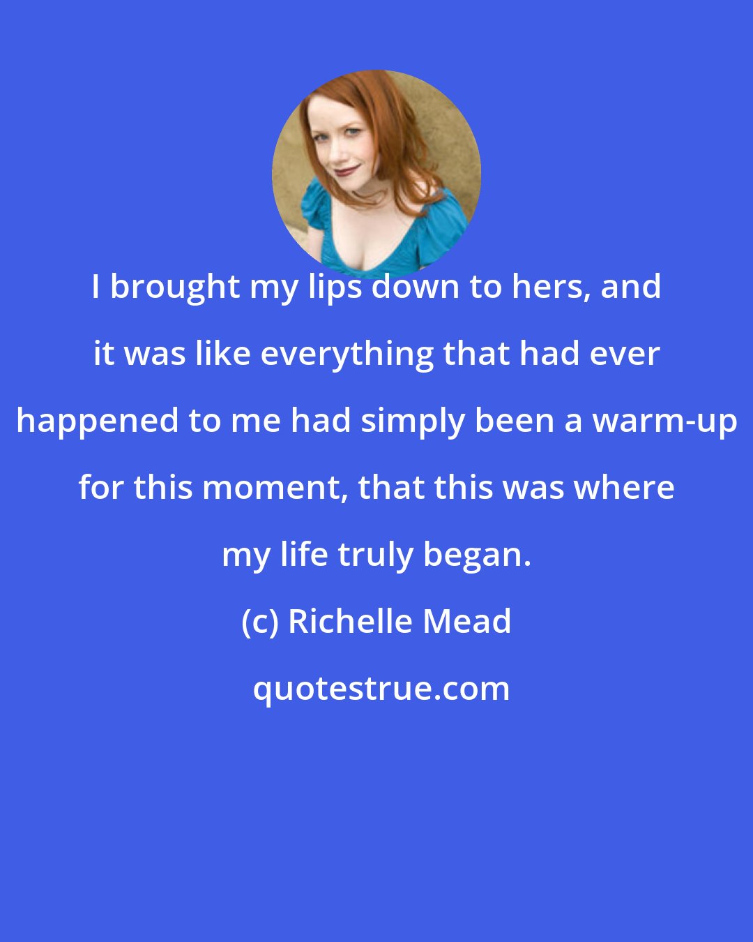 Richelle Mead: I brought my lips down to hers, and it was like everything that had ever happened to me had simply been a warm-up for this moment, that this was where my life truly began.