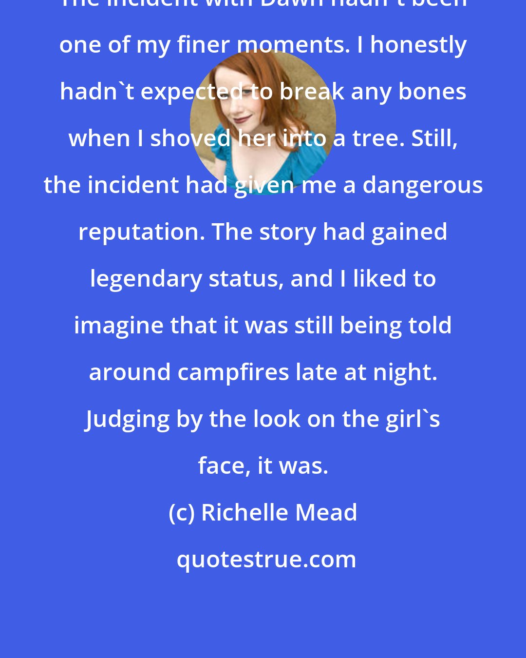 Richelle Mead: The incident with Dawn hadn't been one of my finer moments. I honestly hadn't expected to break any bones when I shoved her into a tree. Still, the incident had given me a dangerous reputation. The story had gained legendary status, and I liked to imagine that it was still being told around campfires late at night. Judging by the look on the girl's face, it was.