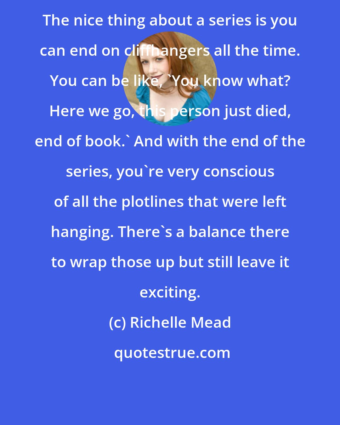 Richelle Mead: The nice thing about a series is you can end on cliffhangers all the time. You can be like, 'You know what? Here we go, this person just died, end of book.' And with the end of the series, you're very conscious of all the plotlines that were left hanging. There's a balance there to wrap those up but still leave it exciting.