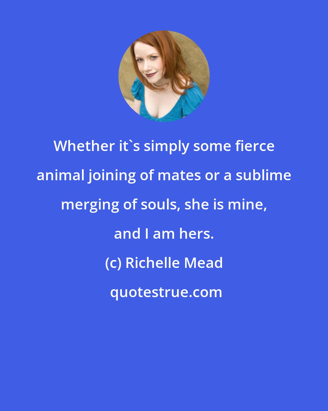 Richelle Mead: Whether it's simply some fierce animal joining of mates or a sublime merging of souls, she is mine, and I am hers.