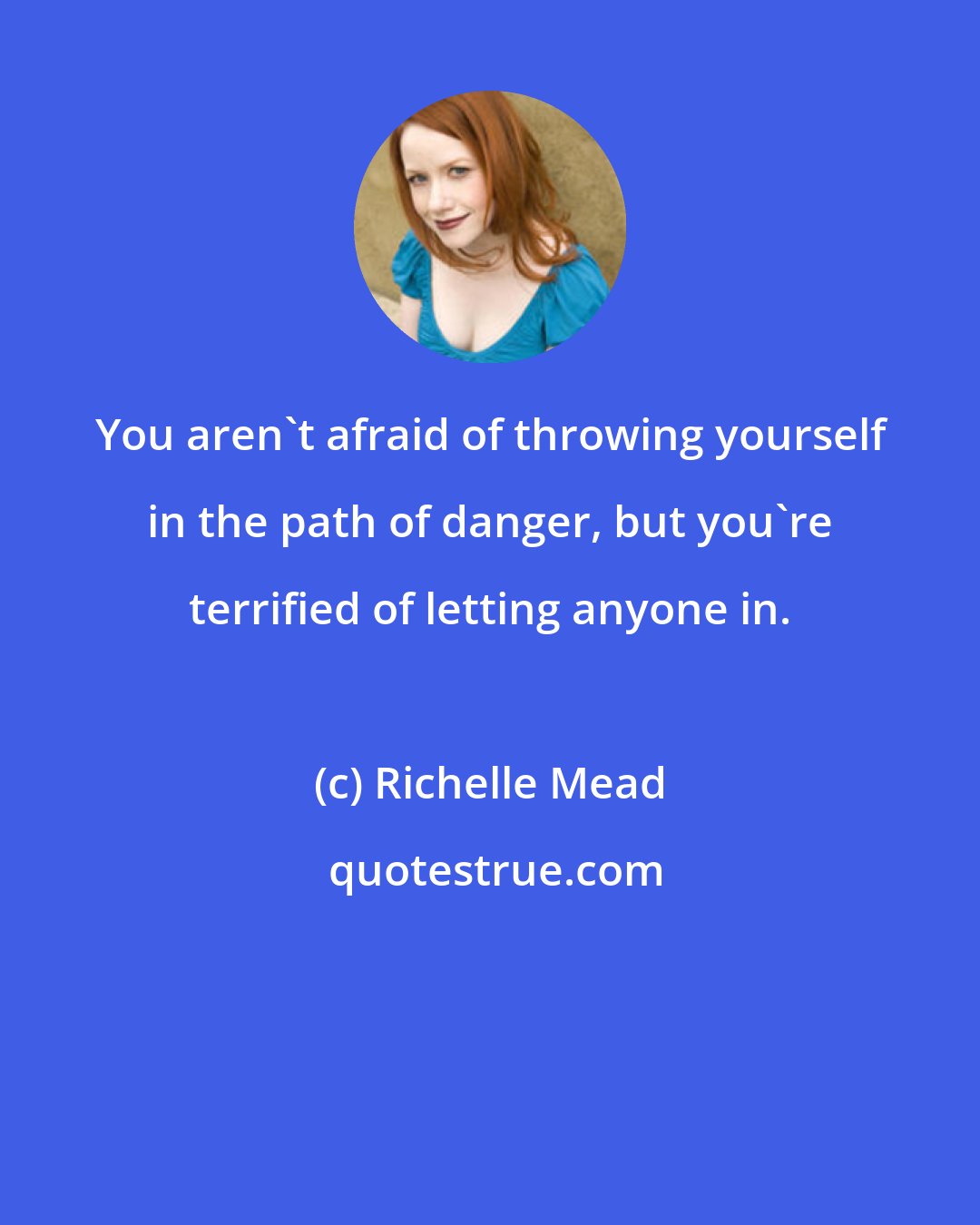 Richelle Mead: You aren't afraid of throwing yourself in the path of danger, but you're terrified of letting anyone in.