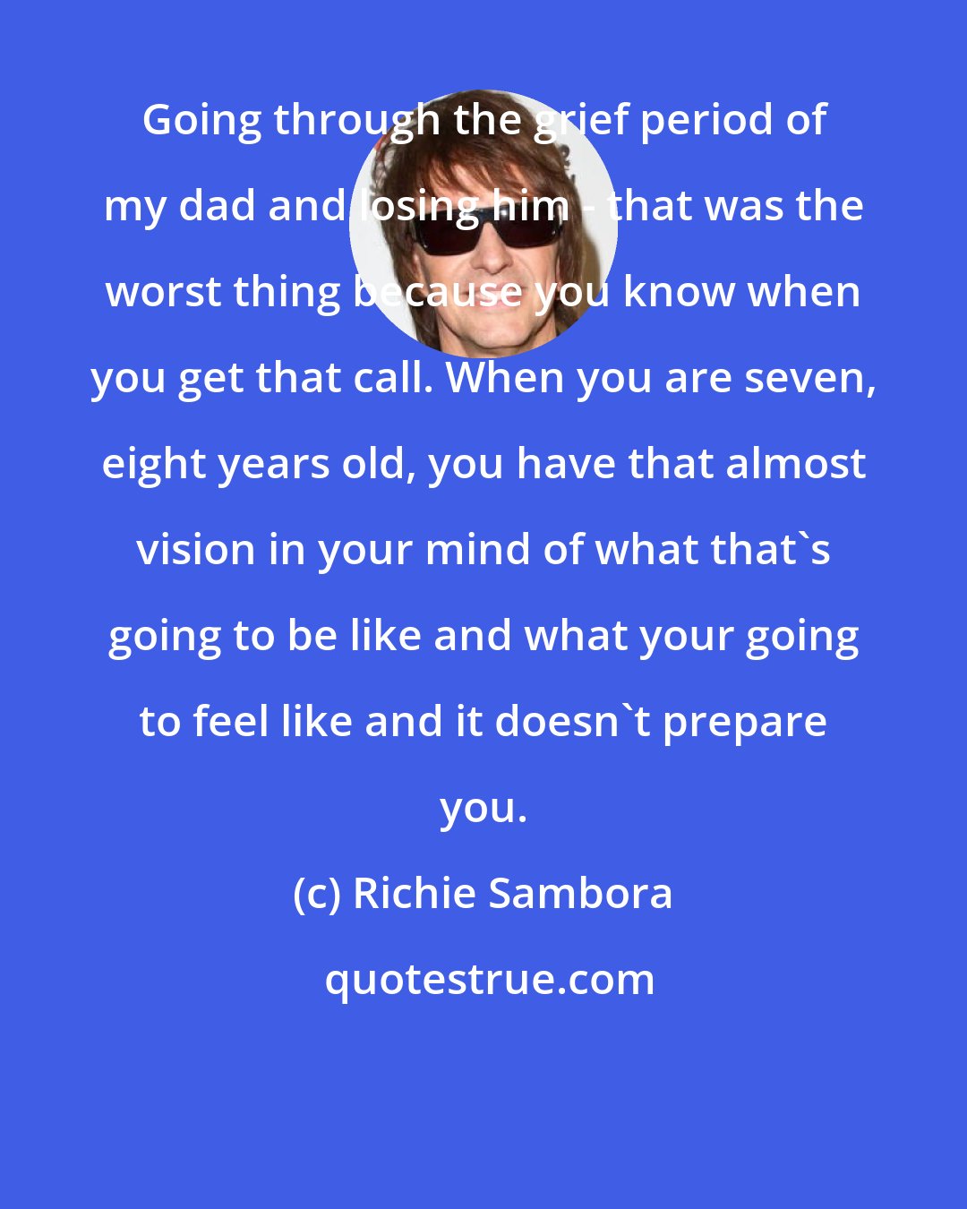 Richie Sambora: Going through the grief period of my dad and losing him - that was the worst thing because you know when you get that call. When you are seven, eight years old, you have that almost vision in your mind of what that's going to be like and what your going to feel like and it doesn't prepare you.