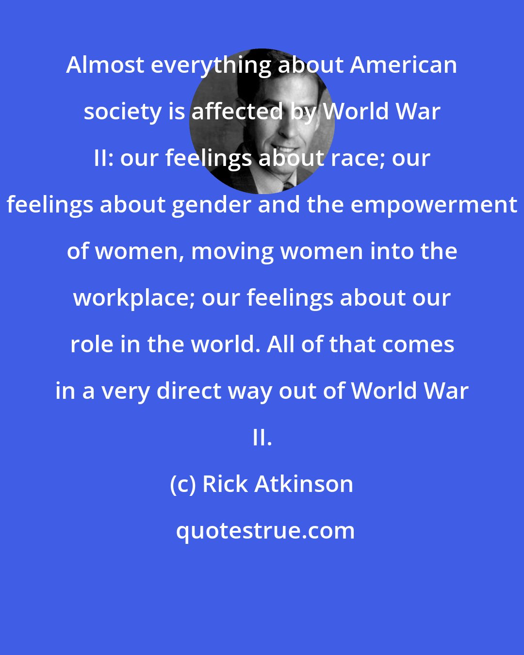 Rick Atkinson: Almost everything about American society is affected by World War II: our feelings about race; our feelings about gender and the empowerment of women, moving women into the workplace; our feelings about our role in the world. All of that comes in a very direct way out of World War II.