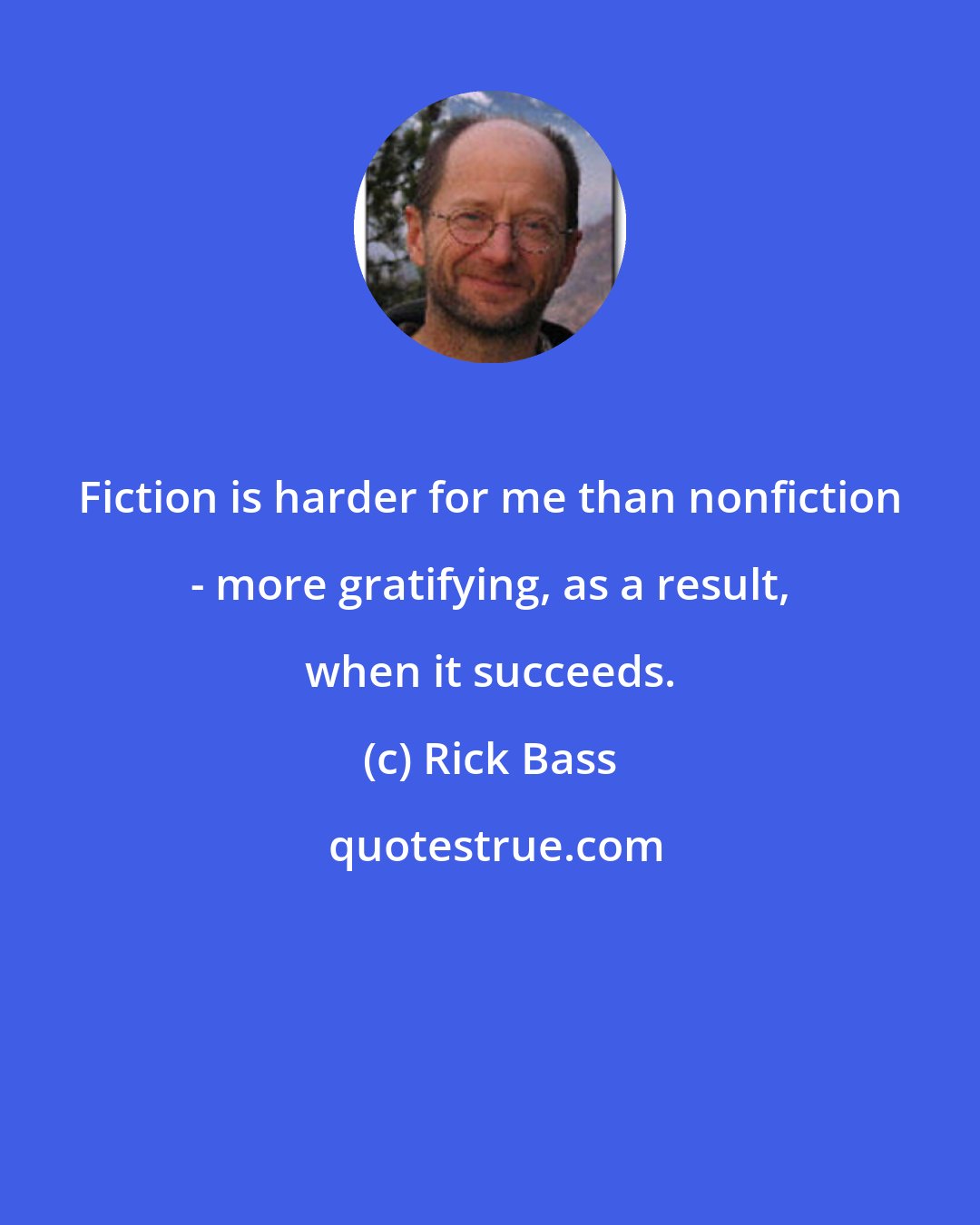 Rick Bass: Fiction is harder for me than nonfiction - more gratifying, as a result, when it succeeds.