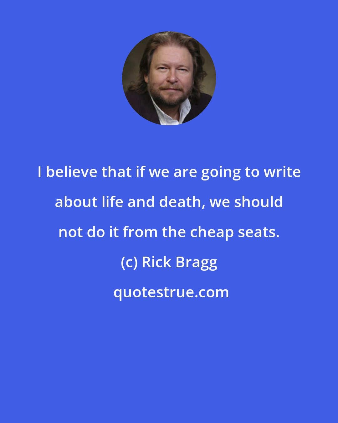 Rick Bragg: I believe that if we are going to write about life and death, we should not do it from the cheap seats.