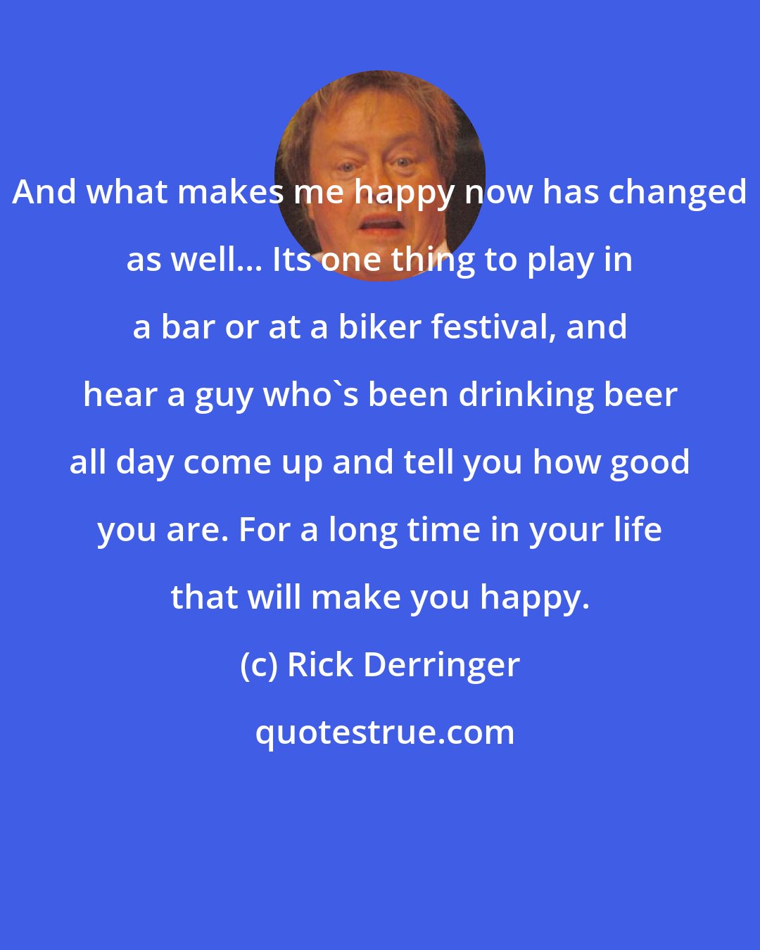 Rick Derringer: And what makes me happy now has changed as well... Its one thing to play in a bar or at a biker festival, and hear a guy who's been drinking beer all day come up and tell you how good you are. For a long time in your life that will make you happy.