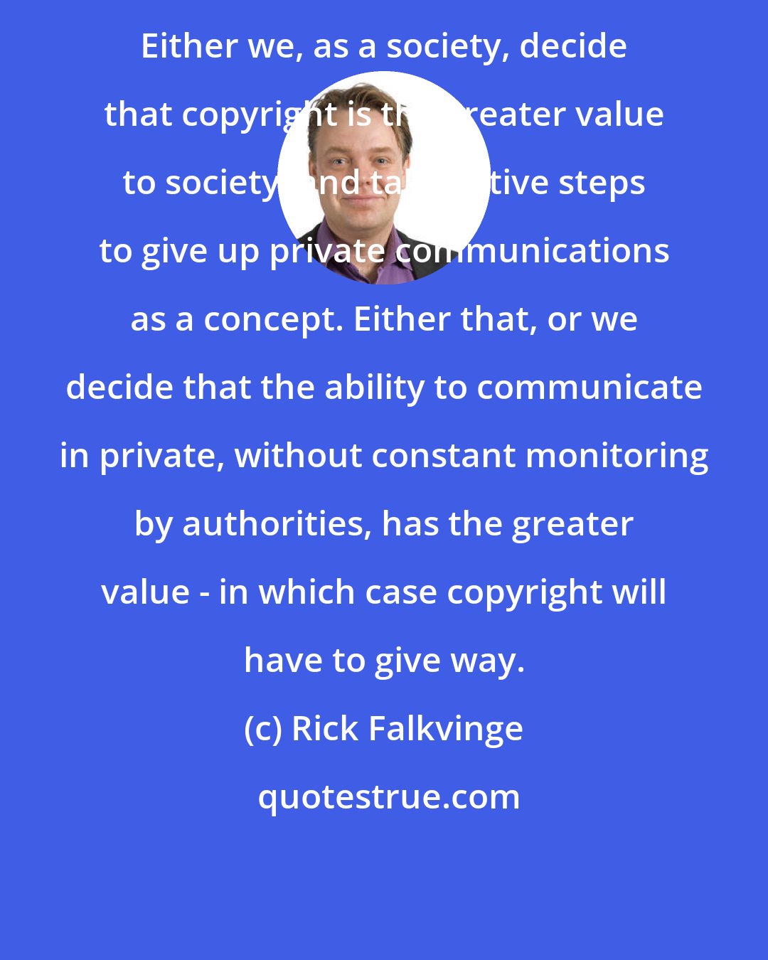 Rick Falkvinge: Either we, as a society, decide that copyright is the greater value to society, and take active steps to give up private communications as a concept. Either that, or we decide that the ability to communicate in private, without constant monitoring by authorities, has the greater value - in which case copyright will have to give way.