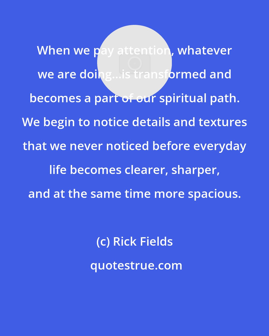 Rick Fields: When we pay attention, whatever we are doing...is transformed and becomes a part of our spiritual path. We begin to notice details and textures that we never noticed before everyday life becomes clearer, sharper, and at the same time more spacious.