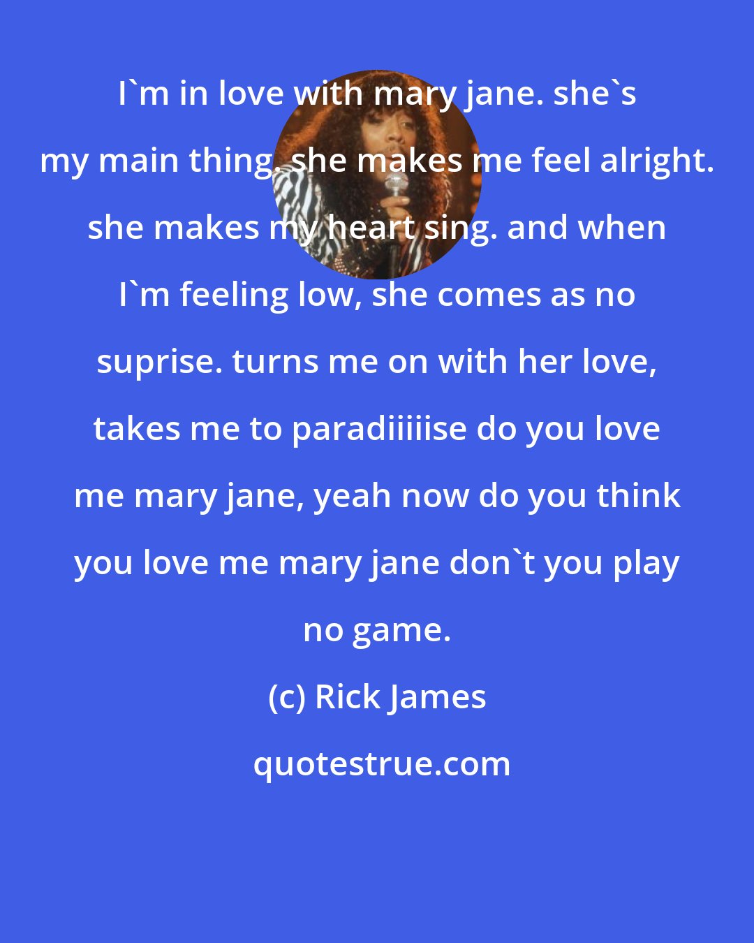 Rick James: I'm in love with mary jane. she's my main thing. she makes me feel alright. she makes my heart sing. and when I'm feeling low, she comes as no suprise. turns me on with her love, takes me to paradiiiiise do you love me mary jane, yeah now do you think you love me mary jane don't you play no game.