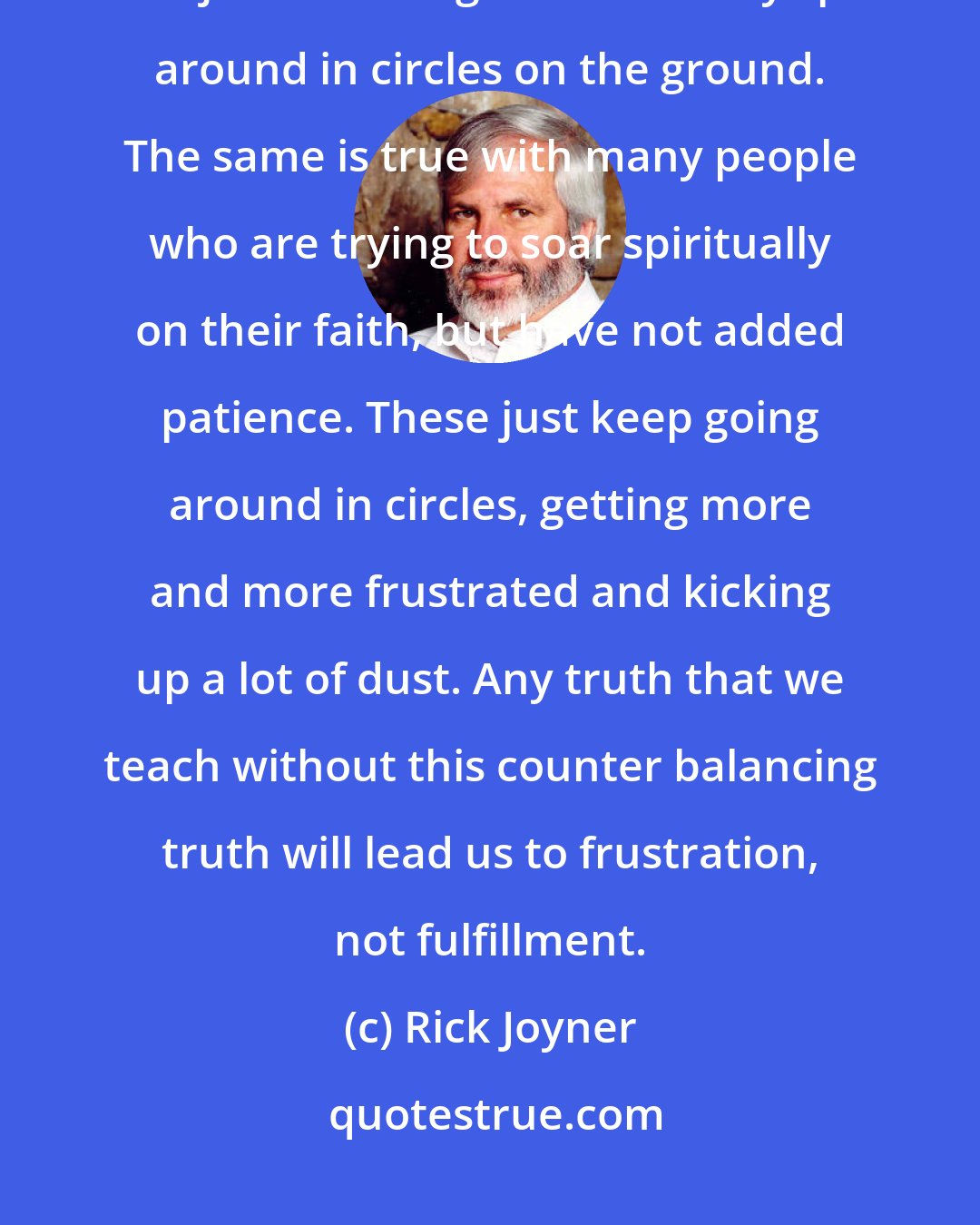 Rick Joyner: It takes two wings for an eagle to fly. If an eagle were to try to fly with just one wing he would only spin around in circles on the ground. The same is true with many people who are trying to soar spiritually on their faith, but have not added patience. These just keep going around in circles, getting more and more frustrated and kicking up a lot of dust. Any truth that we teach without this counter balancing truth will lead us to frustration, not fulfillment.