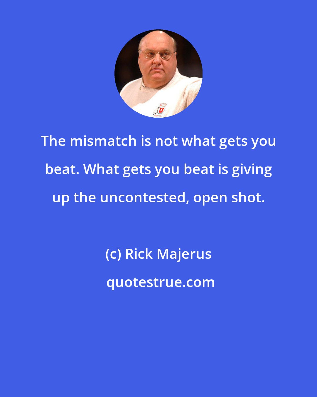 Rick Majerus: The mismatch is not what gets you beat. What gets you beat is giving up the uncontested, open shot.