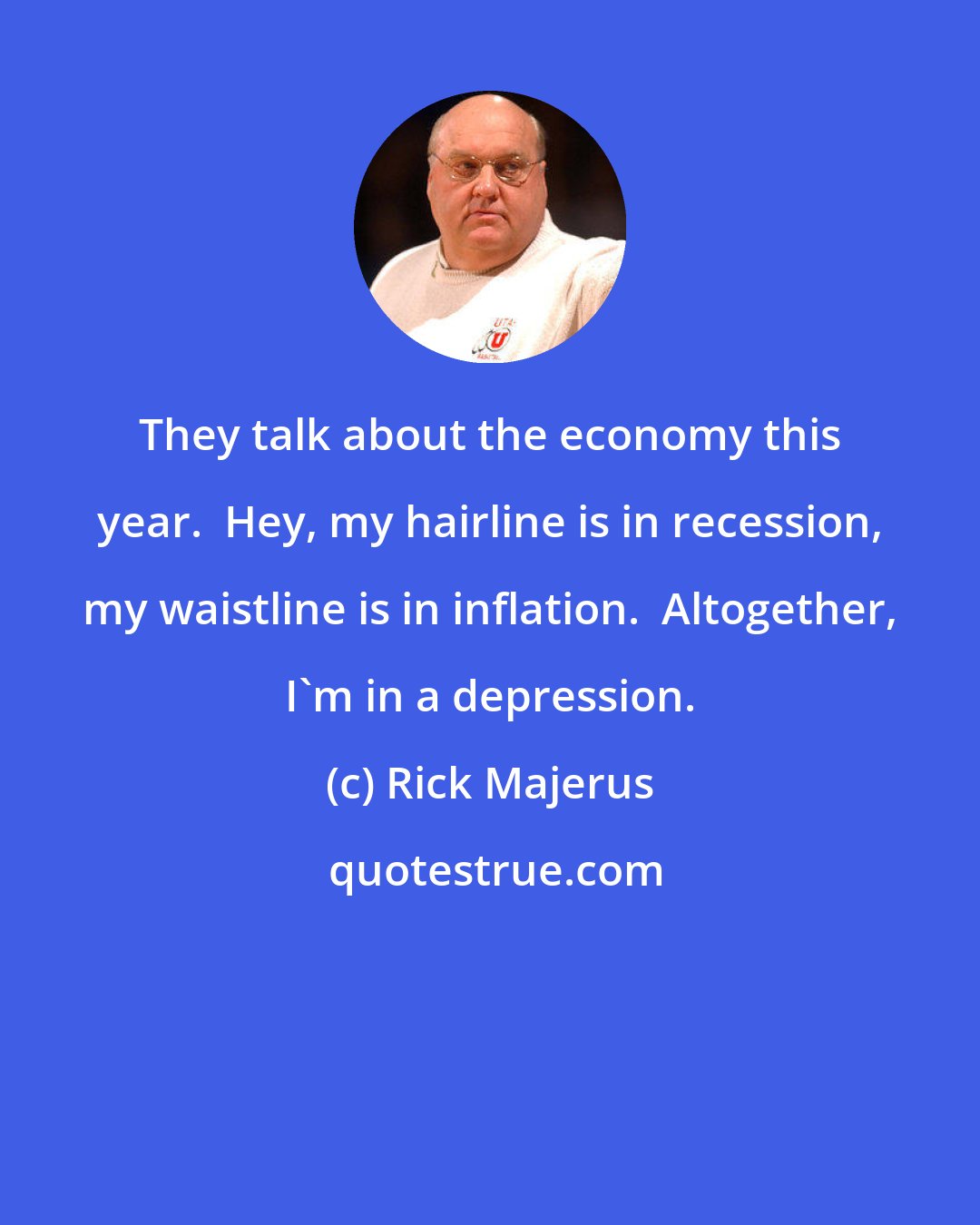 Rick Majerus: They talk about the economy this year.  Hey, my hairline is in recession, my waistline is in inflation.  Altogether, I'm in a depression.