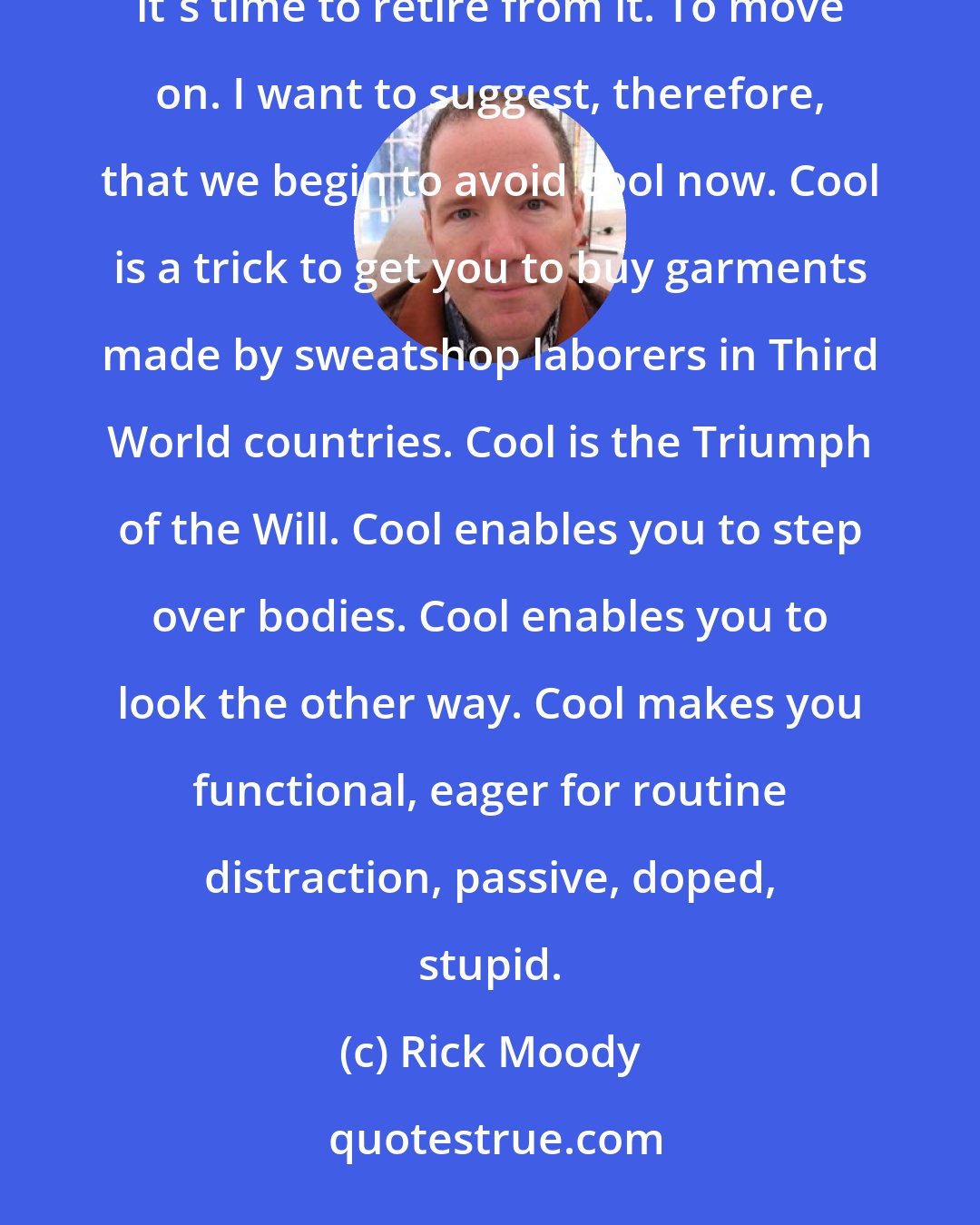 Rick Moody: Cool is spent. Cool is empty. Cool is ex post facto. When advertisers and pundits hoard a word, you know it's time to retire from it. To move on. I want to suggest, therefore, that we begin to avoid cool now. Cool is a trick to get you to buy garments made by sweatshop laborers in Third World countries. Cool is the Triumph of the Will. Cool enables you to step over bodies. Cool enables you to look the other way. Cool makes you functional, eager for routine distraction, passive, doped, stupid.