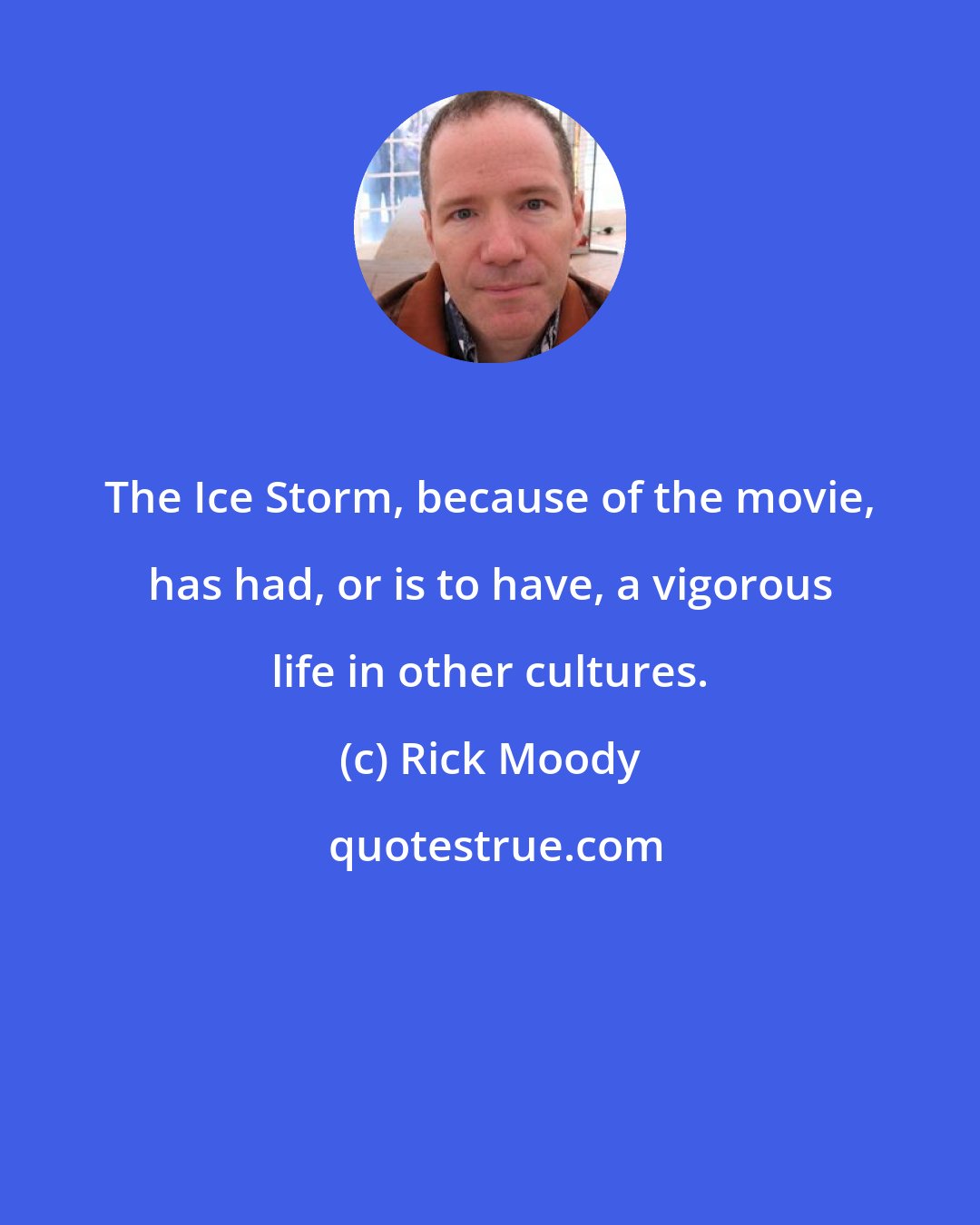 Rick Moody: The Ice Storm, because of the movie, has had, or is to have, a vigorous life in other cultures.