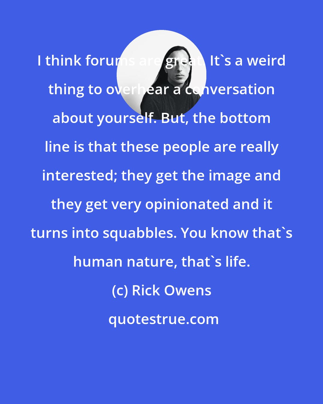 Rick Owens: I think forums are great. It's a weird thing to overhear a conversation about yourself. But, the bottom line is that these people are really interested; they get the image and they get very opinionated and it turns into squabbles. You know that's human nature, that's life.
