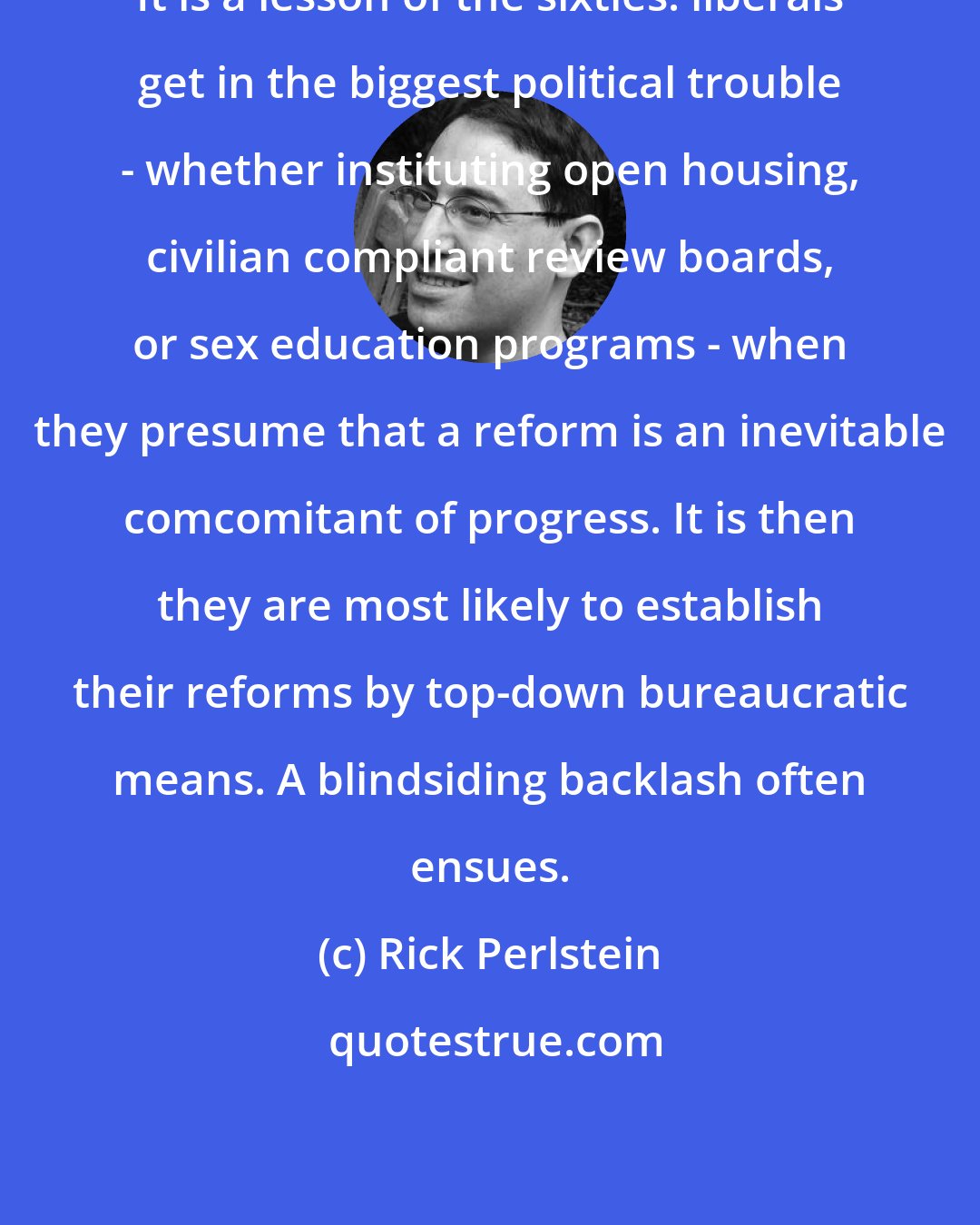 Rick Perlstein: It is a lesson of the sixties: liberals get in the biggest political trouble - whether instituting open housing, civilian compliant review boards, or sex education programs - when they presume that a reform is an inevitable comcomitant of progress. It is then they are most likely to establish their reforms by top-down bureaucratic means. A blindsiding backlash often ensues.
