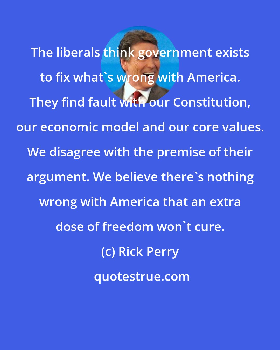 Rick Perry: The liberals think government exists to fix what's wrong with America. They find fault with our Constitution, our economic model and our core values. We disagree with the premise of their argument. We believe there's nothing wrong with America that an extra dose of freedom won't cure.