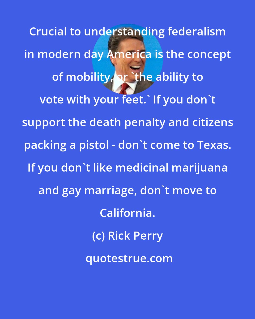 Rick Perry: Crucial to understanding federalism in modern day America is the concept of mobility, or 'the ability to vote with your feet.' If you don't support the death penalty and citizens packing a pistol - don't come to Texas. If you don't like medicinal marijuana and gay marriage, don't move to California.