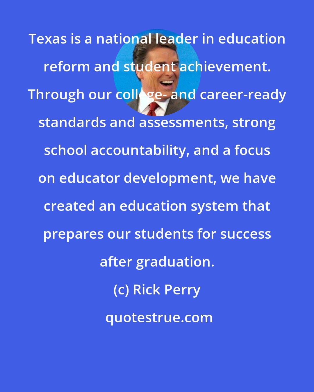 Rick Perry: Texas is a national leader in education reform and student achievement. Through our college- and career-ready standards and assessments, strong school accountability, and a focus on educator development, we have created an education system that prepares our students for success after graduation.