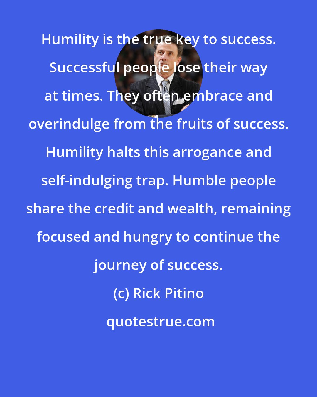 Rick Pitino: Humility is the true key to success. Successful people lose their way at times. They often embrace and overindulge from the fruits of success. Humility halts this arrogance and self-indulging trap. Humble people share the credit and wealth, remaining focused and hungry to continue the journey of success.
