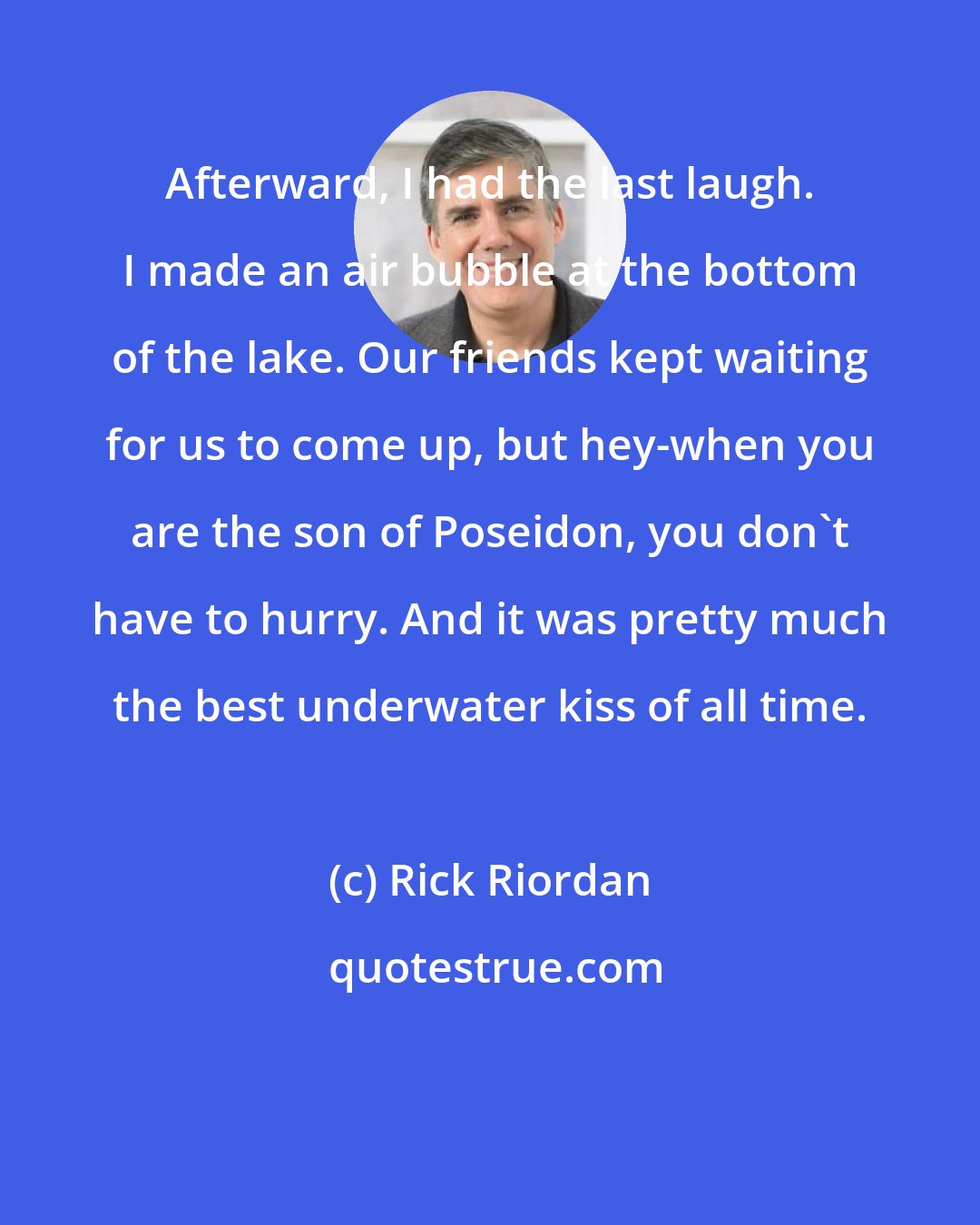 Rick Riordan: Afterward, I had the last laugh. I made an air bubble at the bottom of the lake. Our friends kept waiting for us to come up, but hey-when you are the son of Poseidon, you don't have to hurry. And it was pretty much the best underwater kiss of all time.