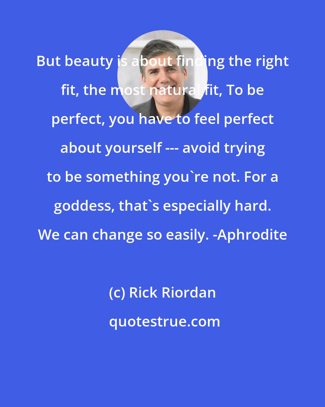 Rick Riordan: But beauty is about finding the right fit, the most natural fit, To be perfect, you have to feel perfect about yourself --- avoid trying to be something you're not. For a goddess, that's especially hard. We can change so easily. -Aphrodite