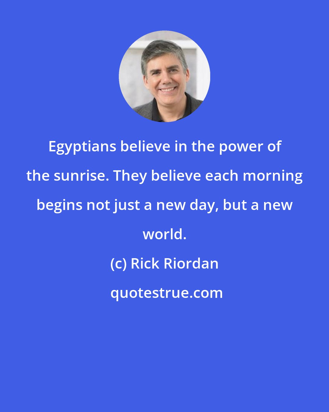 Rick Riordan: Egyptians believe in the power of the sunrise. They believe each morning begins not just a new day, but a new world.