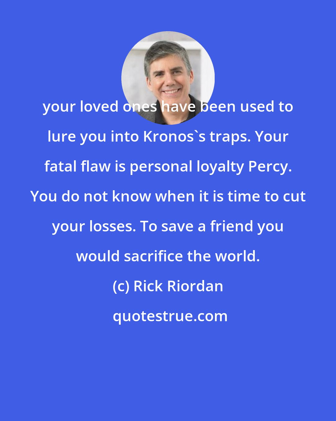 Rick Riordan: your loved ones have been used to lure you into Kronos's traps. Your fatal flaw is personal loyalty Percy. You do not know when it is time to cut your losses. To save a friend you would sacrifice the world.