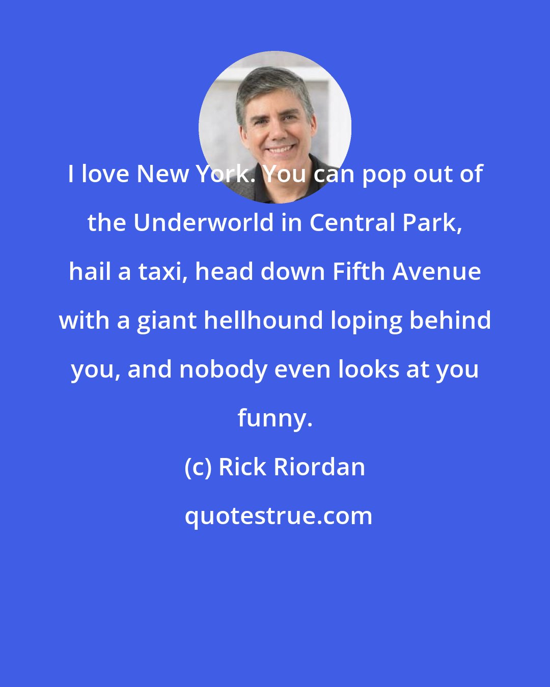 Rick Riordan: I love New York. You can pop out of the Underworld in Central Park, hail a taxi, head down Fifth Avenue with a giant hellhound loping behind you, and nobody even looks at you funny.