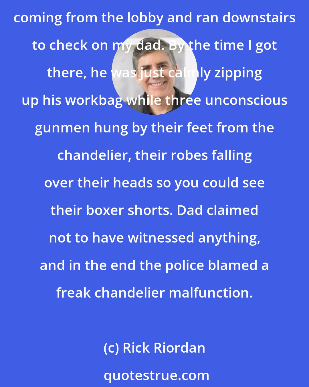 Rick Riordan: The other thing that troubled me: Dad was clutching his workbag. Usually when he does that, it means we're in danger. Like the time gunmen stormed into our hotel in Cairo. I heard shots coming from the lobby and ran downstairs to check on my dad. By the time I got there, he was just calmly zipping up his workbag while three unconscious gunmen hung by their feet from the chandelier, their robes falling over their heads so you could see their boxer shorts. Dad claimed not to have witnessed anything, and in the end the police blamed a freak chandelier malfunction.