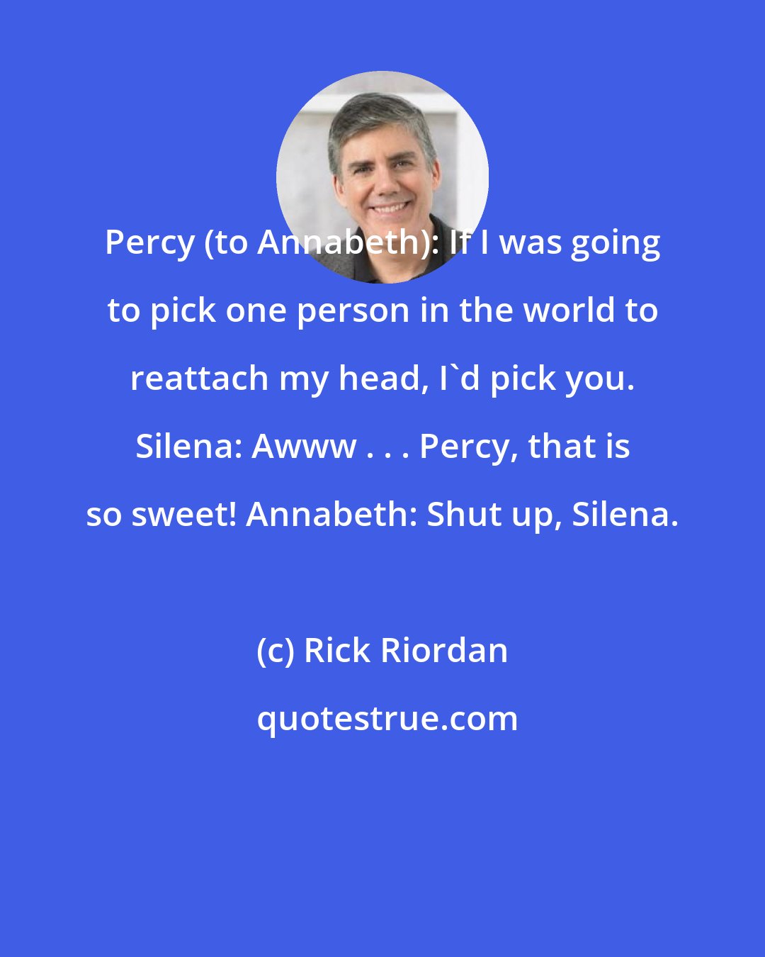 Rick Riordan: Percy (to Annabeth): If I was going to pick one person in the world to reattach my head, I'd pick you. Silena: Awww . . . Percy, that is so sweet! Annabeth: Shut up, Silena.