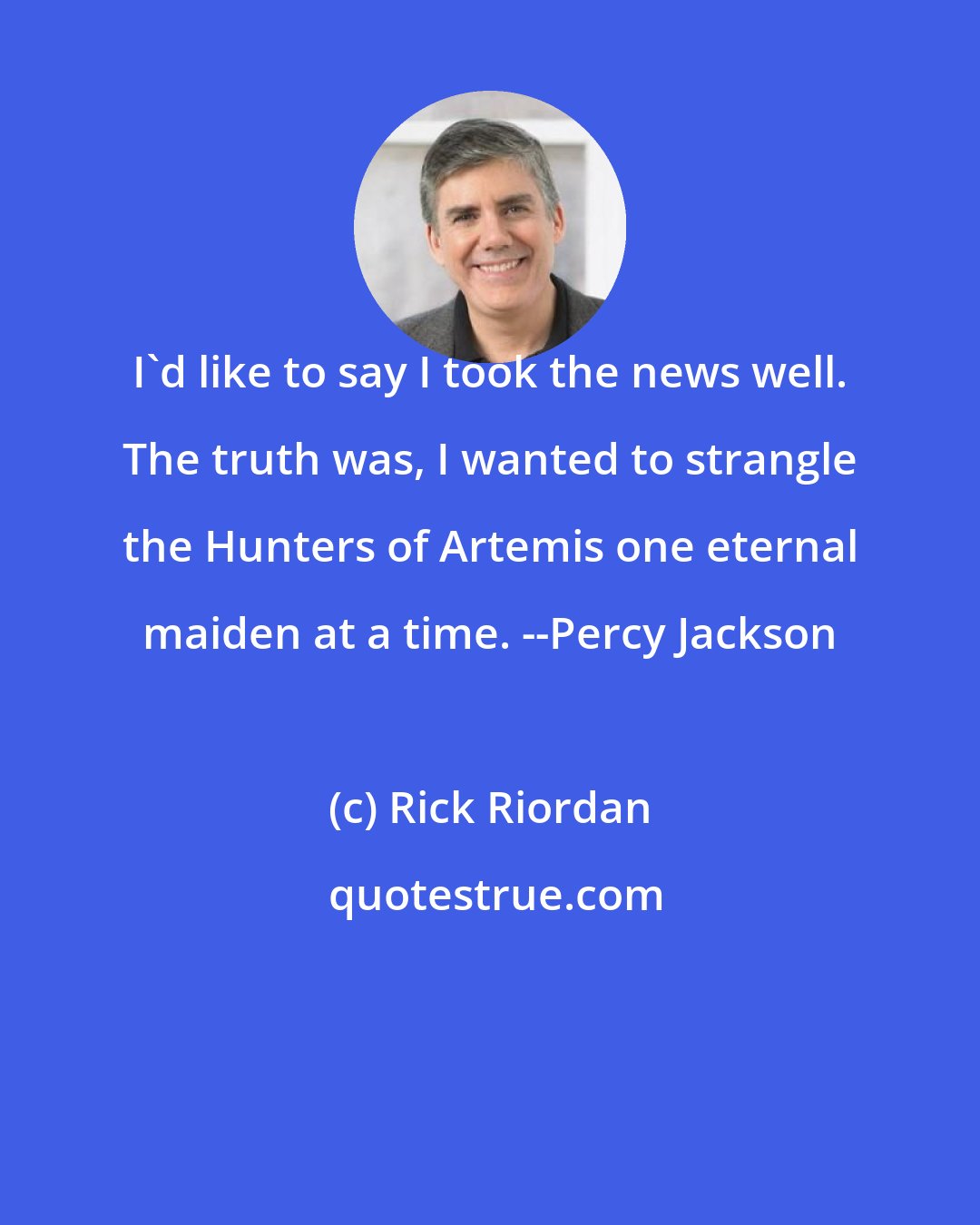 Rick Riordan: I'd like to say I took the news well. The truth was, I wanted to strangle the Hunters of Artemis one eternal maiden at a time. --Percy Jackson