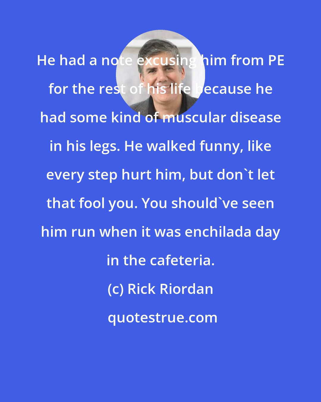 Rick Riordan: He had a note excusing him from PE for the rest of his life because he had some kind of muscular disease in his legs. He walked funny, like every step hurt him, but don't let that fool you. You should've seen him run when it was enchilada day in the cafeteria.