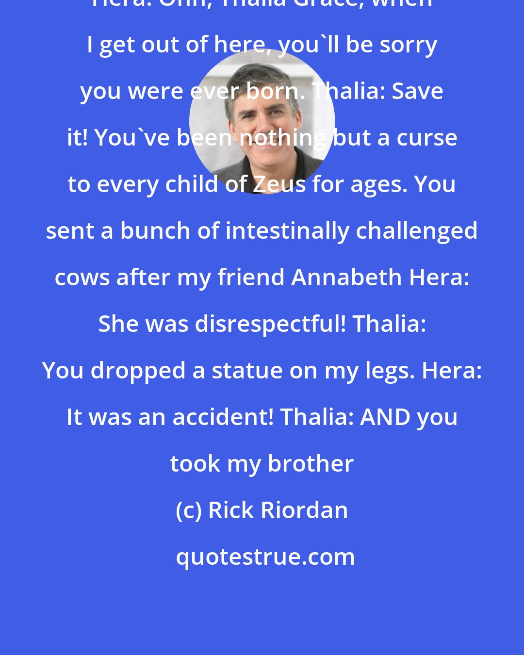Rick Riordan: Hera: Ohh, Thalia Grace, when I get out of here, you'll be sorry you were ever born. Thalia: Save it! You've been nothing but a curse to every child of Zeus for ages. You sent a bunch of intestinally challenged cows after my friend Annabeth Hera: She was disrespectful! Thalia: You dropped a statue on my legs. Hera: It was an accident! Thalia: AND you took my brother