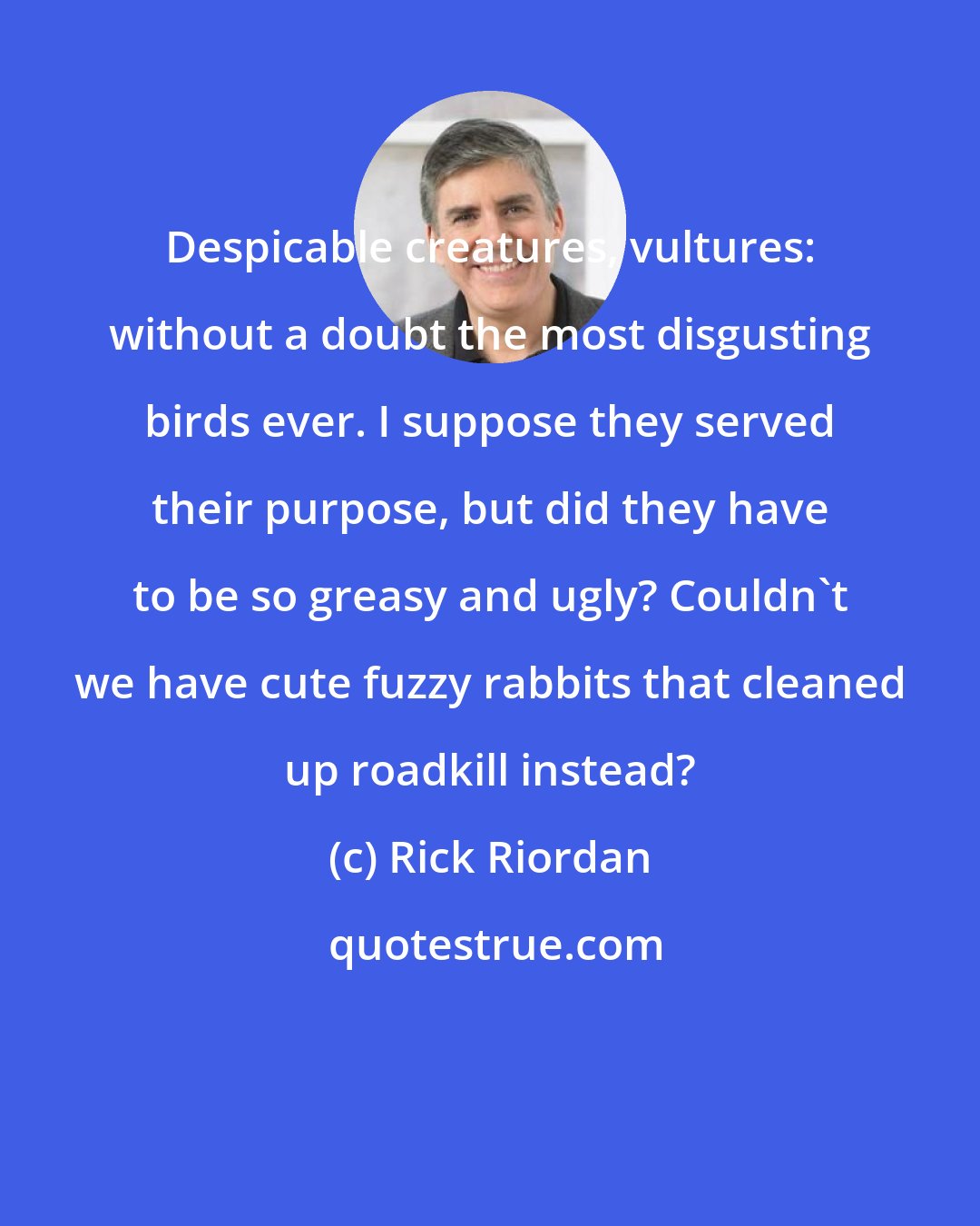 Rick Riordan: Despicable creatures, vultures: without a doubt the most disgusting birds ever. I suppose they served their purpose, but did they have to be so greasy and ugly? Couldn't we have cute fuzzy rabbits that cleaned up roadkill instead?
