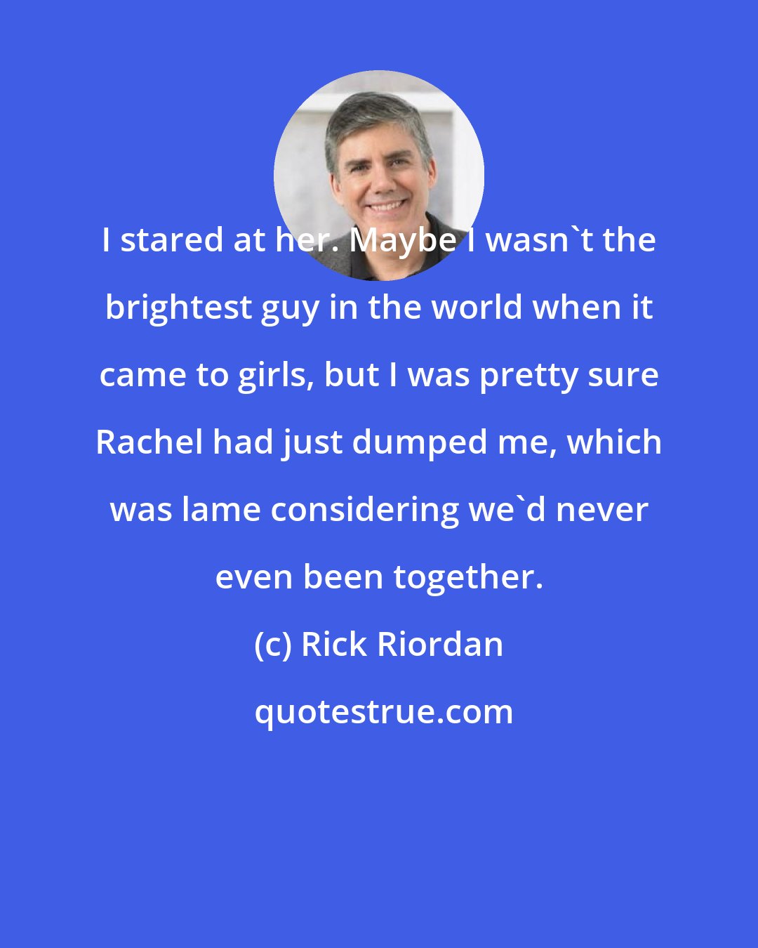 Rick Riordan: I stared at her. Maybe I wasn't the brightest guy in the world when it came to girls, but I was pretty sure Rachel had just dumped me, which was lame considering we'd never even been together.