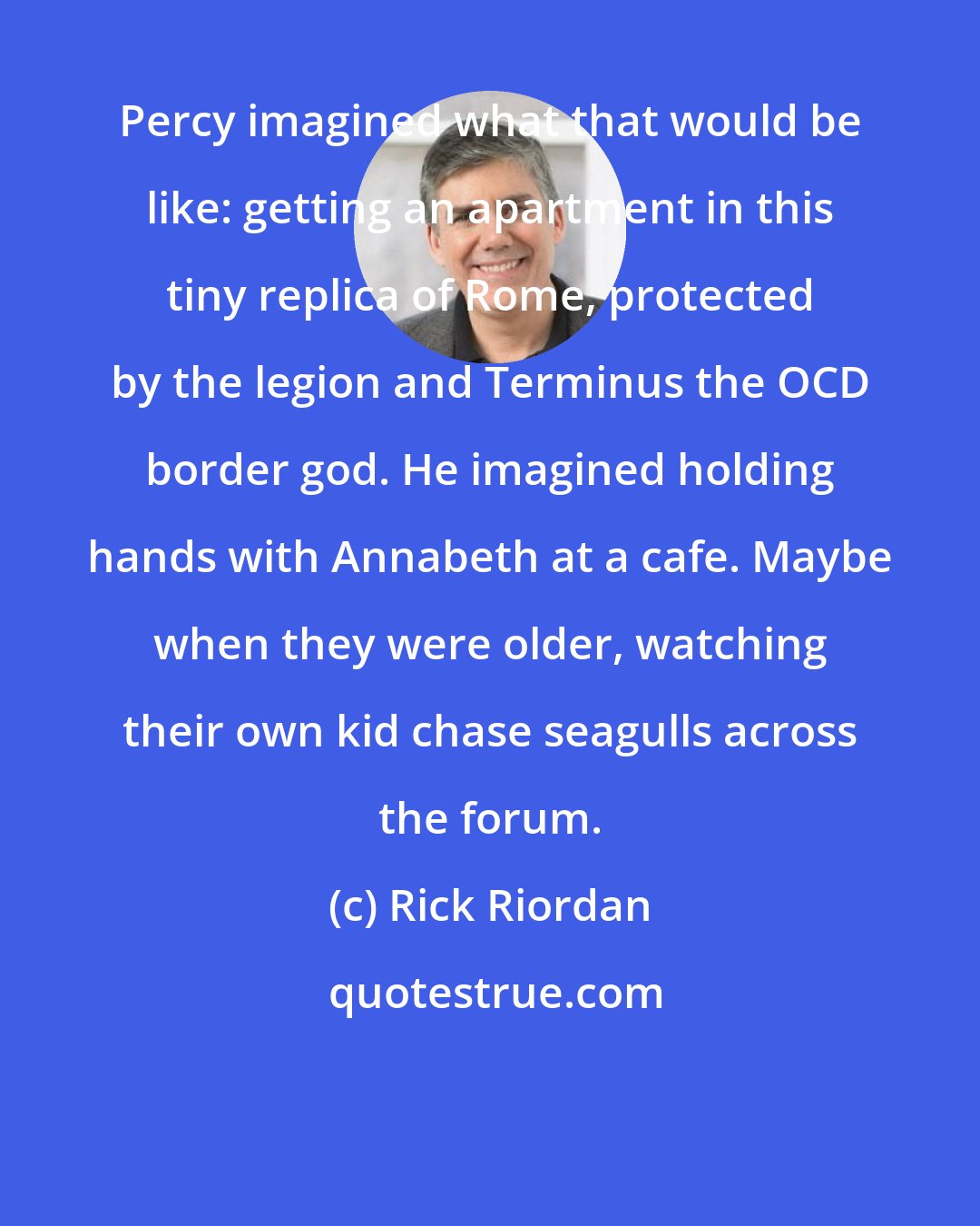 Rick Riordan: Percy imagined what that would be like: getting an apartment in this tiny replica of Rome, protected by the legion and Terminus the OCD border god. He imagined holding hands with Annabeth at a cafe. Maybe when they were older, watching their own kid chase seagulls across the forum.