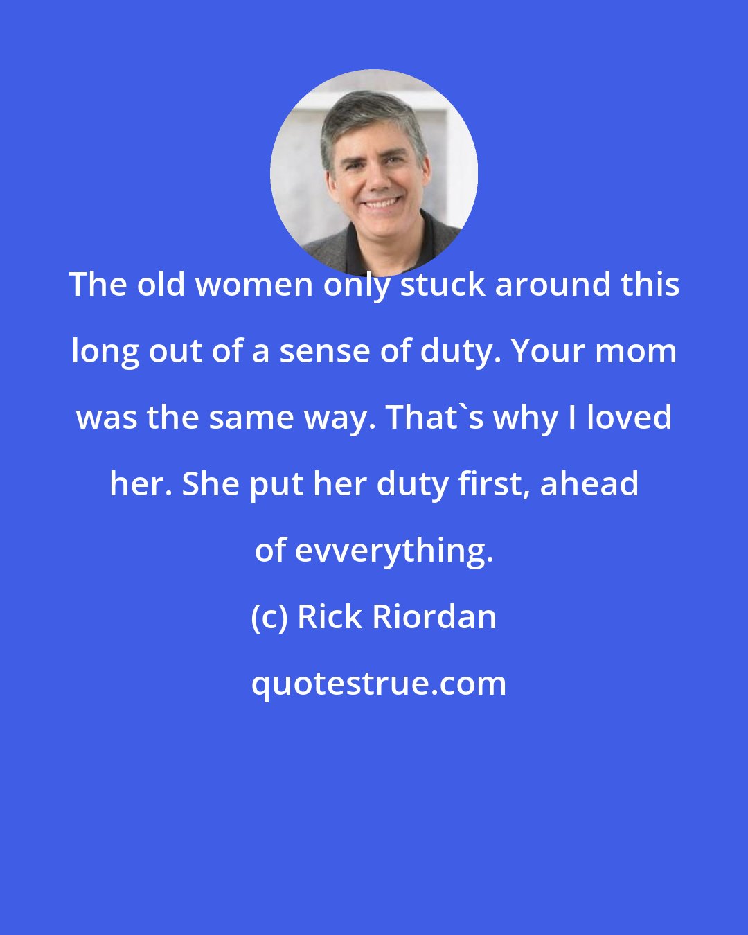 Rick Riordan: The old women only stuck around this long out of a sense of duty. Your mom was the same way. That's why I loved her. She put her duty first, ahead of evverything.