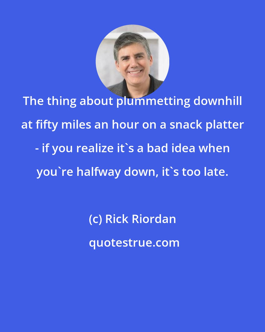 Rick Riordan: The thing about plummetting downhill at fifty miles an hour on a snack platter - if you realize it's a bad idea when you're halfway down, it's too late.