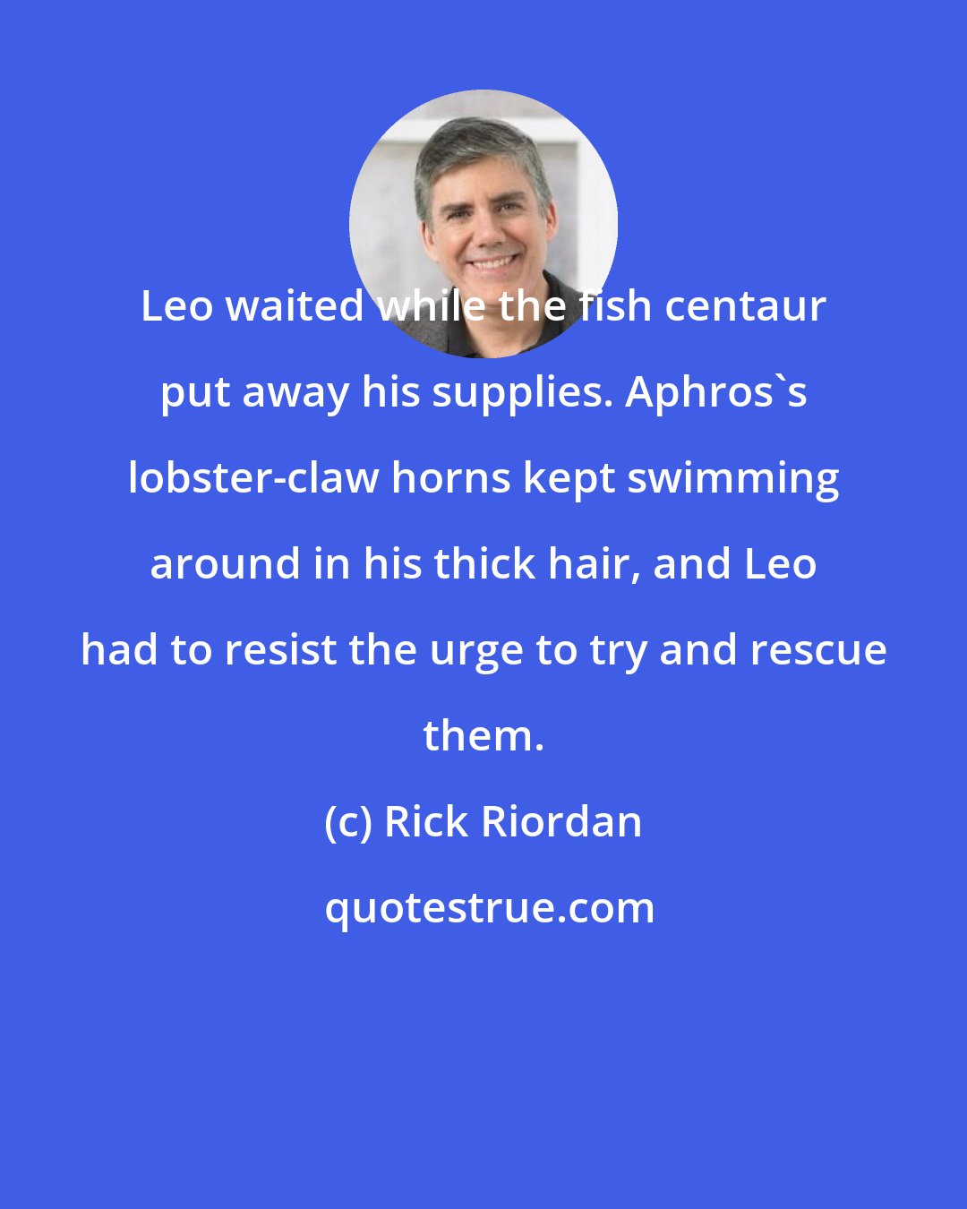 Rick Riordan: Leo waited while the fish centaur put away his supplies. Aphros's lobster-claw horns kept swimming around in his thick hair, and Leo had to resist the urge to try and rescue them.