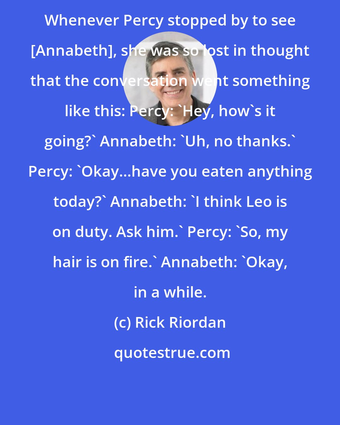 Rick Riordan: Whenever Percy stopped by to see [Annabeth], she was so lost in thought that the conversation went something like this: Percy: 'Hey, how's it going?' Annabeth: 'Uh, no thanks.' Percy: 'Okay...have you eaten anything today?' Annabeth: 'I think Leo is on duty. Ask him.' Percy: 'So, my hair is on fire.' Annabeth: 'Okay, in a while.