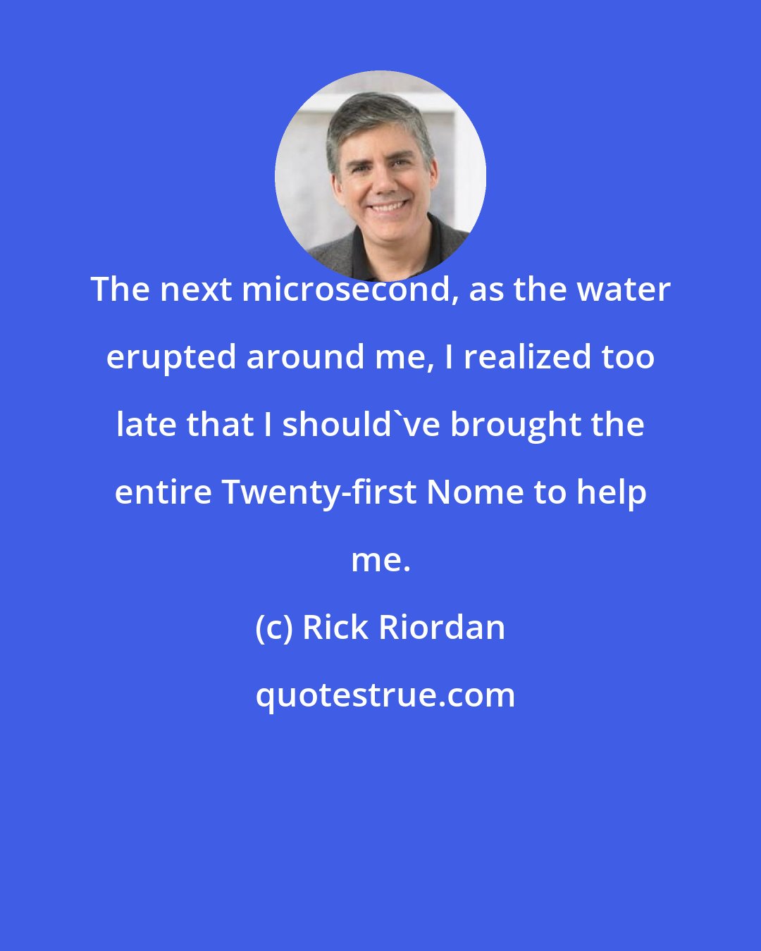 Rick Riordan: The next microsecond, as the water erupted around me, I realized too late that I should've brought the entire Twenty-first Nome to help me.